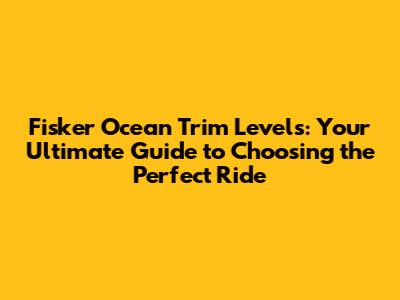 Fisker Ocean Trim Levels: Your Ultimate Guide to Choosing the Perfect Ride