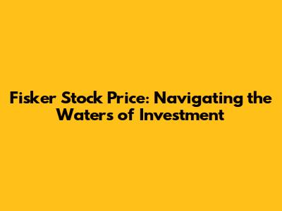 Fisker Stock Price: Navigating the Waters of Investment