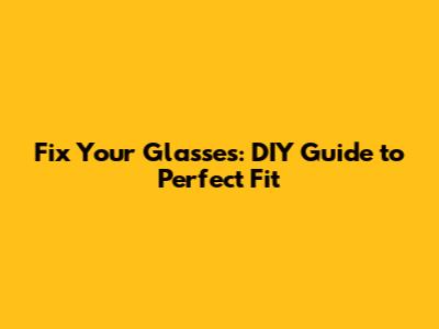 Fix Your Glasses: DIY Guide to Perfect Fit