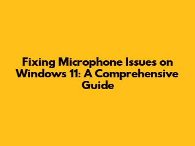 Fixing Microphone Issues on Windows 11: A Comprehensive Guide