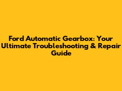 Ford Automatic Gearbox: Your Ultimate Troubleshooting & Repair Guide