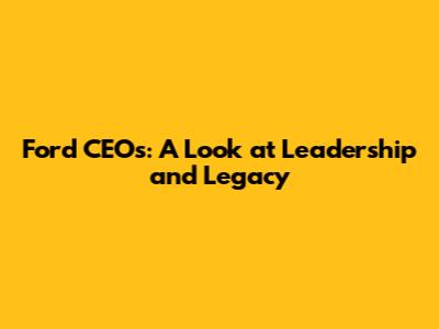 Ford CEO's: A Look at Leadership and Legacy