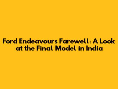 Ford Endeavour's Farewell: A Look at the Final Model in India