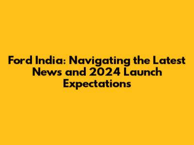 Ford India: Navigating the Latest News and 2024 Launch Expectations