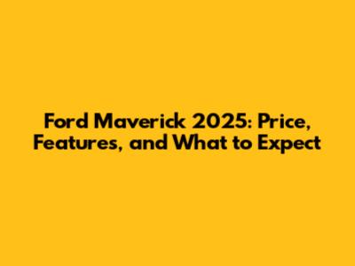 Ford Maverick 2025: Price, Features, and What to Expect