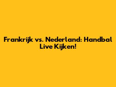 Frankrijk vs. Nederland: Handbal Live Kijken!
