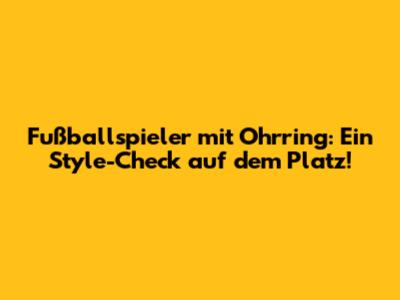 Fußballspieler mit Ohrring: Ein Style-Check auf dem Platz!