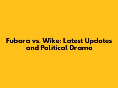 Fubara vs. Wike: Latest Updates and Political Drama