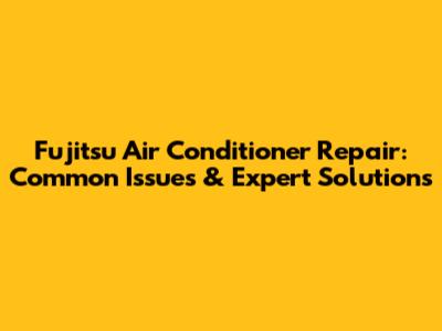 Fujitsu Air Conditioner Repair: Common Issues & Expert Solutions