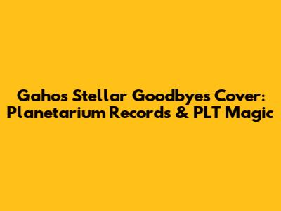 Gaho's Stellar 'Goodbyes' Cover: Planetarium Records & PLT Magic