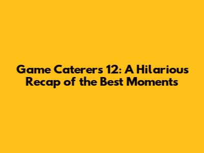 Game Caterers 12: A Hilarious Recap of the Best Moments