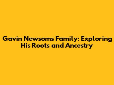 Gavin Newsom's Family: Exploring His Roots and Ancestry