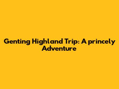 Genting Highland Trip: A princely Adventure