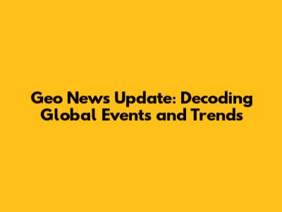 Geo News Update: Decoding Global Events and Trends