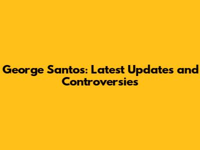 George Santos: Latest Updates and Controversies