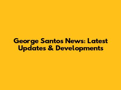 George Santos News: Latest Updates & Developments