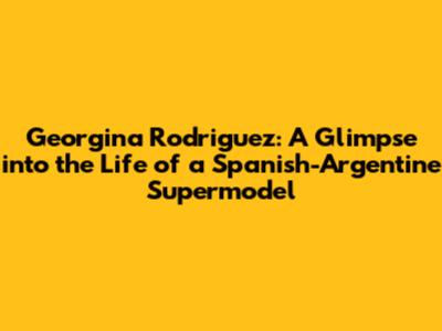 Georgina Rodriguez: A Glimpse into the Life of a Spanish-Argentine Supermodel