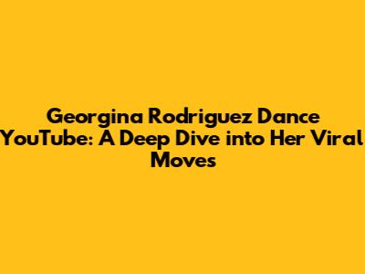 Georgina Rodriguez Dance YouTube: A Deep Dive into Her Viral Moves