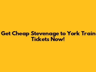 Get Cheap Stevenage to York Train Tickets Now!