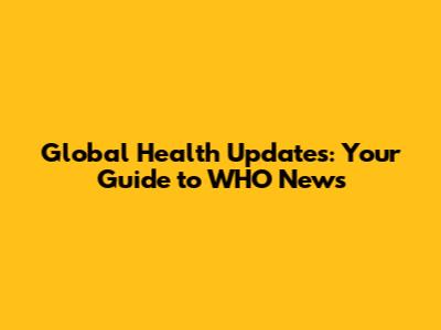 Global Health Updates: Your Guide to WHO News