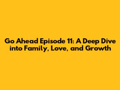 Go Ahead Episode 11: A Deep Dive into Family, Love, and Growth
