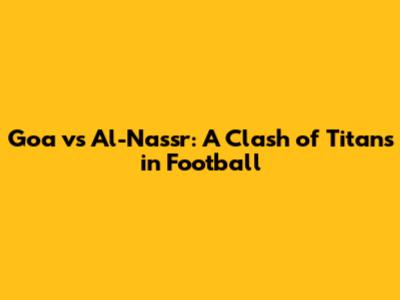 Goa vs Al-Nassr: A Clash of Titans in Football