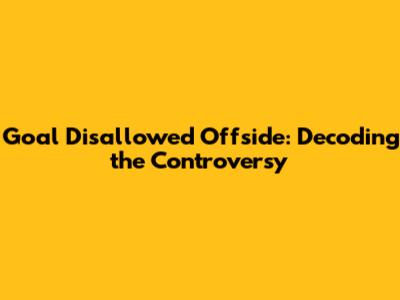 Goal Disallowed Offside: Decoding the Controversy