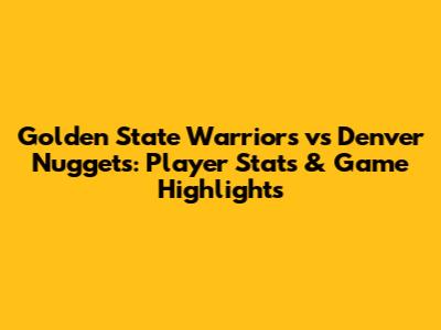 Golden State Warriors vs Denver Nuggets: Player Stats & Game Highlights