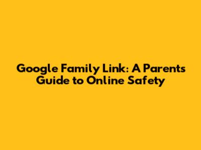 Google Family Link: A Parent's Guide to Online Safety