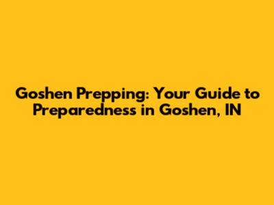 Goshen Prepping: Your Guide to Preparedness in Goshen, IN