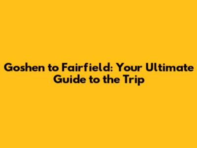 Goshen to Fairfield: Your Ultimate Guide to the Trip