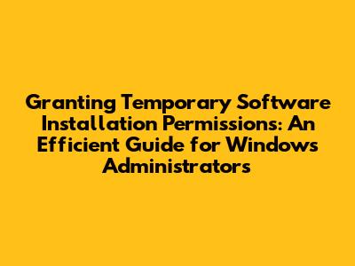Granting Temporary Software Installation Permissions: An Efficient Guide for Windows Administrators