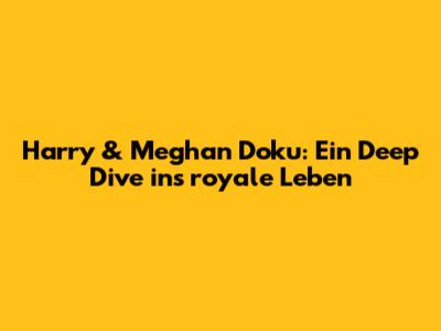 Harry & Meghan Doku: Ein Deep Dive ins royale Leben