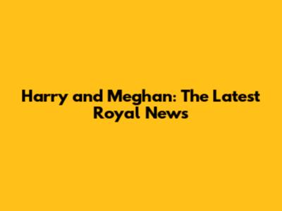 Harry and Meghan: The Latest Royal News