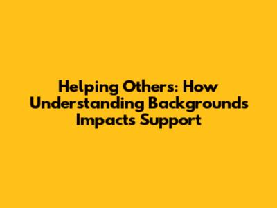 Helping Others: How Understanding Backgrounds Impacts Support