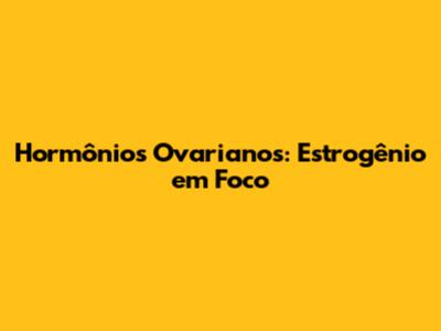 Hormônios Ovarianos: Estrogênio em Foco
