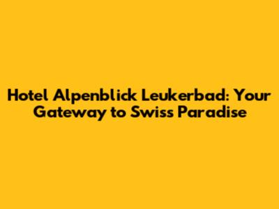 Hotel Alpenblick Leukerbad: Your Gateway to Swiss Paradise