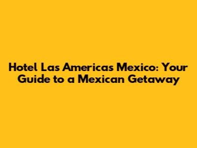 Hotel Las Americas Mexico: Your Guide to a Mexican Getaway