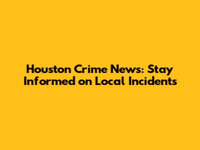 Houston Crime News: Stay Informed on Local Incidents