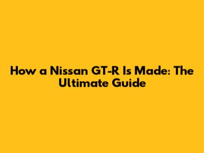 How a Nissan GT-R Is Made: The Ultimate Guide