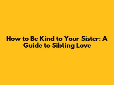 How to Be Kind to Your Sister: A Guide to Sibling Love