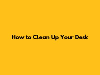 How to Clean Up Your Desk