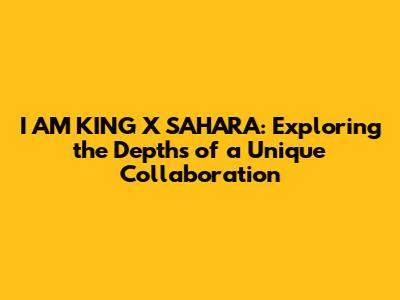 I AM KING X SAHARA: Exploring the Depths of a Unique Collaboration