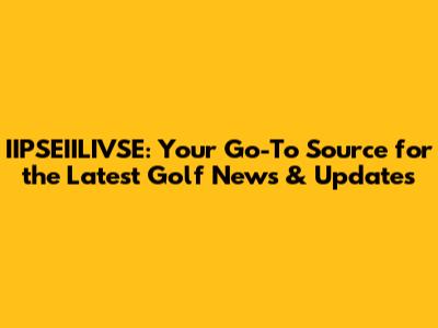 IIPSEIILIVSE: Your Go-To Source for the Latest Golf News & Updates