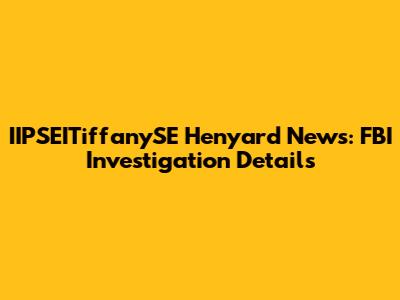 IIPSEITiffanySE Henyard News: FBI Investigation Details