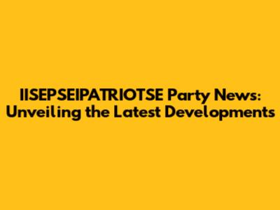 IISEPSEIPATRIOTSE Party News: Unveiling the Latest Developments