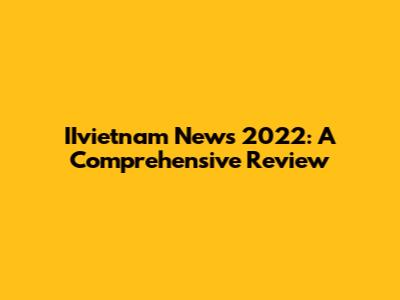 IIvietnam News 2022: A Comprehensive Review