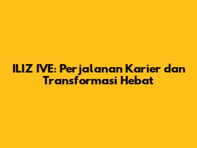 ILIZ IVE: Perjalanan Karier dan Transformasi Hebat
