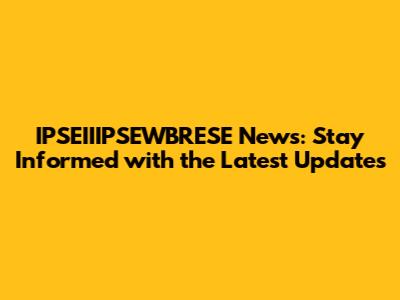 IPSEIIIPSEWBRESE News: Stay Informed with the Latest Updates