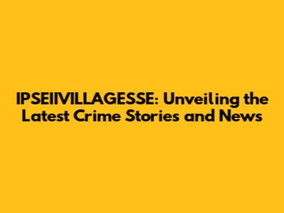 IPSEIIVILLAGESSE: Unveiling the Latest Crime Stories and News